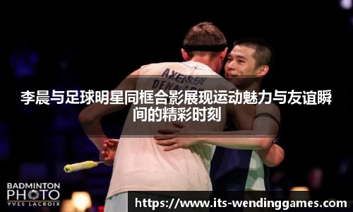 李晨与足球明星同框合影展现运动魅力与友谊瞬间的精彩时刻